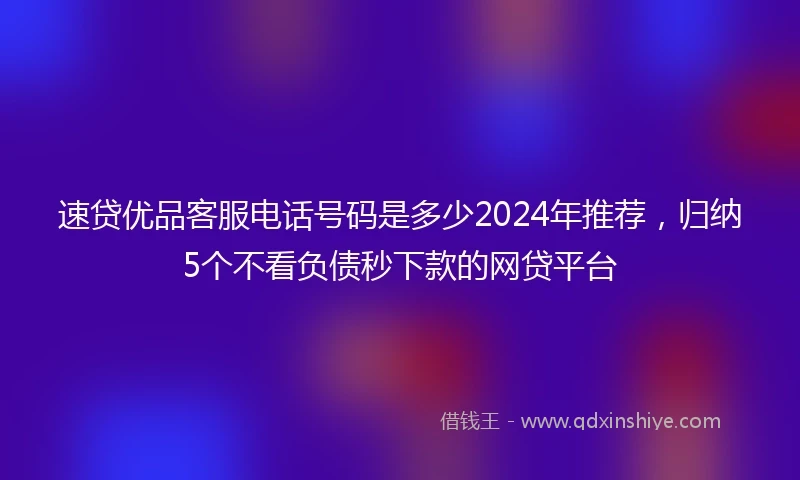 速贷优品客服电话号码是多少2024年推荐，归纳5个不看负债秒下款的网贷平台