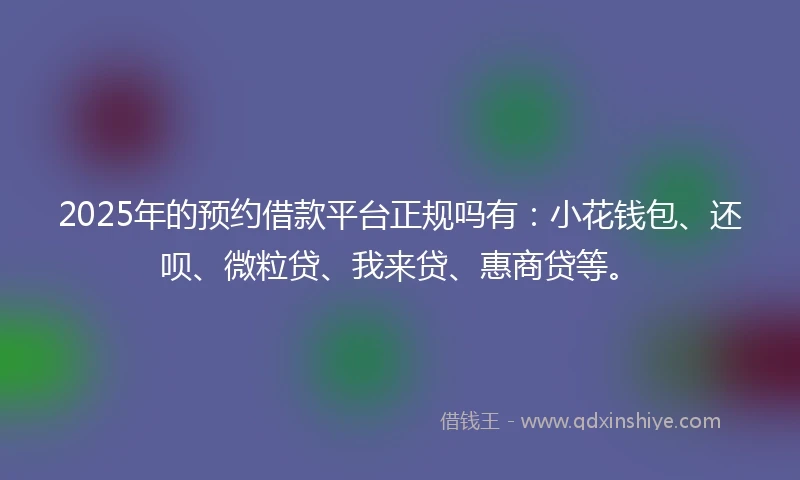 2025年的预约借款平台正规吗有：小花钱包、还呗、微粒贷、我来贷、惠商贷等。