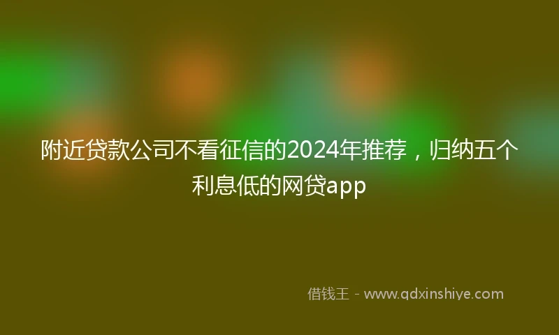 附近贷款公司不看征信的2024年推荐，归纳五个利息低的网贷app