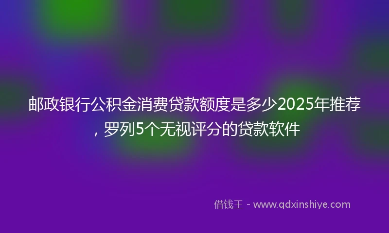 邮政银行公积金消费贷款额度是多少2025年推荐，罗列5个无视评分的贷款软件