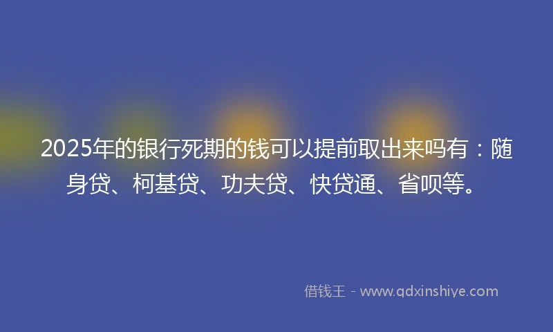 2025年的银行死期的钱可以提前取出来吗有：随身贷、柯基贷、功夫贷、快贷通、省呗等。
