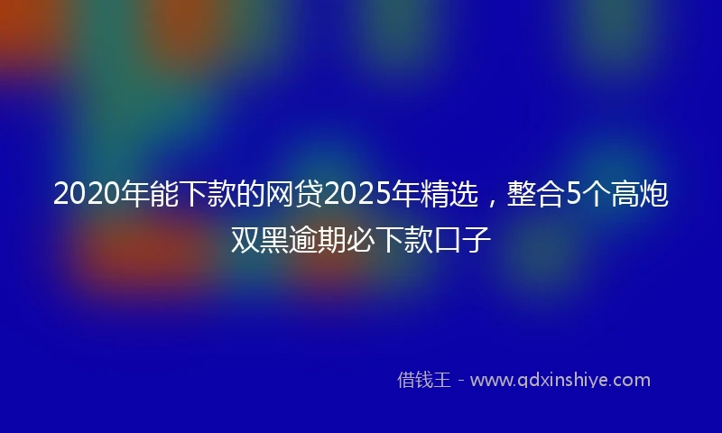 2020年能下款的网贷2025年精选，整合5个高炮双黑逾期必下款口子