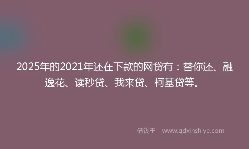 2025年的2021年还在下款的网贷有：替你还、融逸花、读秒贷、我来贷、柯基贷等。
