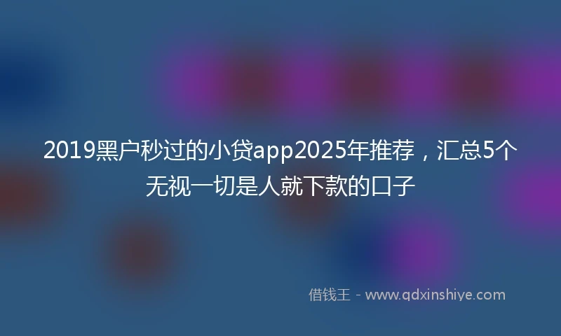 2019黑户秒过的小贷app2025年推荐，汇总5个无视一切是人就下款的口子