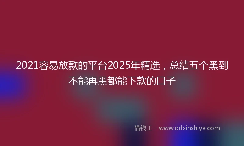 2021容易放款的平台2025年精选，总结五个黑到不能再黑都能下款的口子