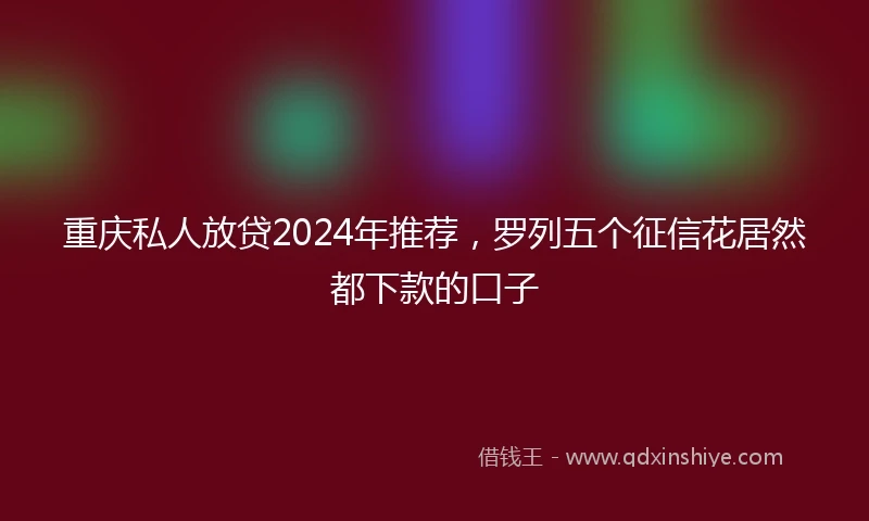 重庆私人放贷2024年推荐，罗列五个征信花居然都下款的口子