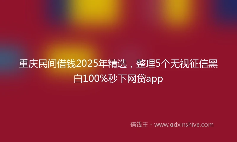 重庆民间借钱2025年精选，整理5个无视征信黑白100%秒下网贷app