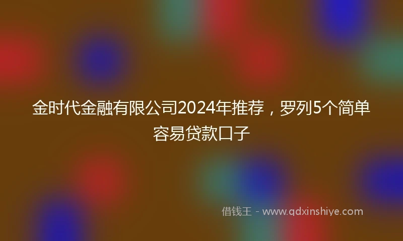 金时代金融有限公司2024年推荐，罗列5个简单容易贷款口子