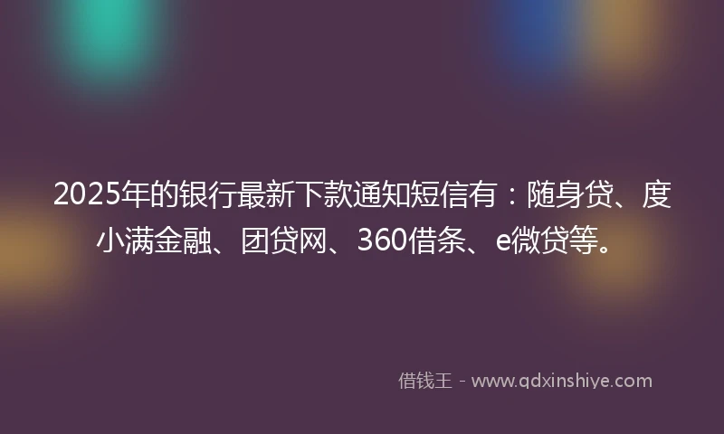 2025年的银行最新下款通知短信有：随身贷、度小满金融、团贷网、360借条、e微贷等。