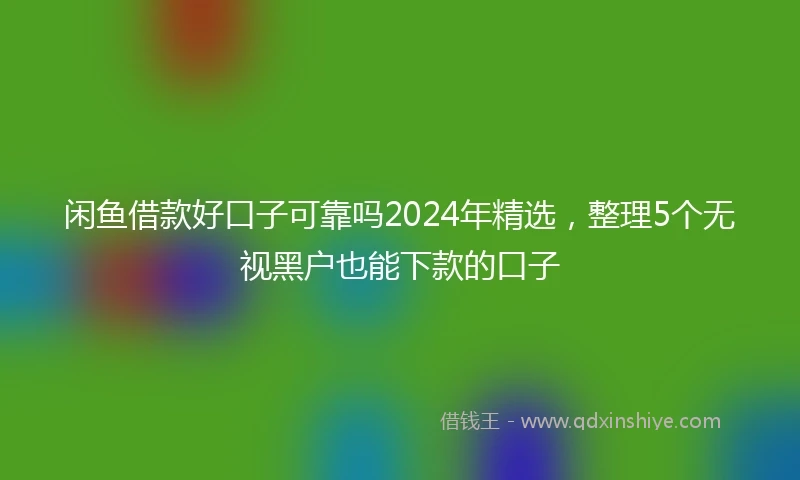 闲鱼借款好口子可靠吗2024年精选，整理5个无视黑户也能下款的口子