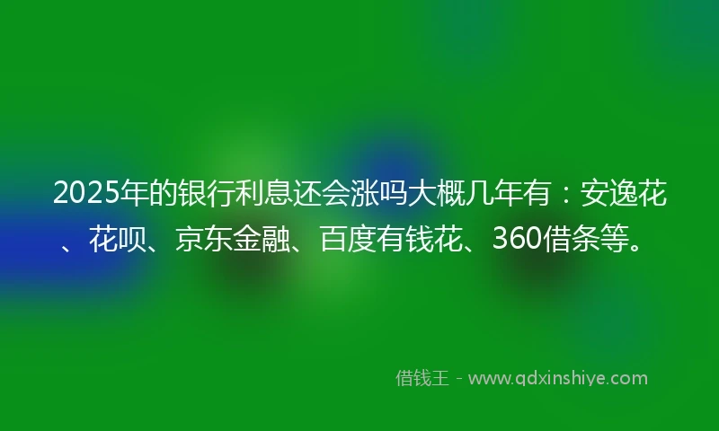 2025年的银行利息还会涨吗大概几年有：安逸花、花呗、京东金融、百度有钱花、360借条等。