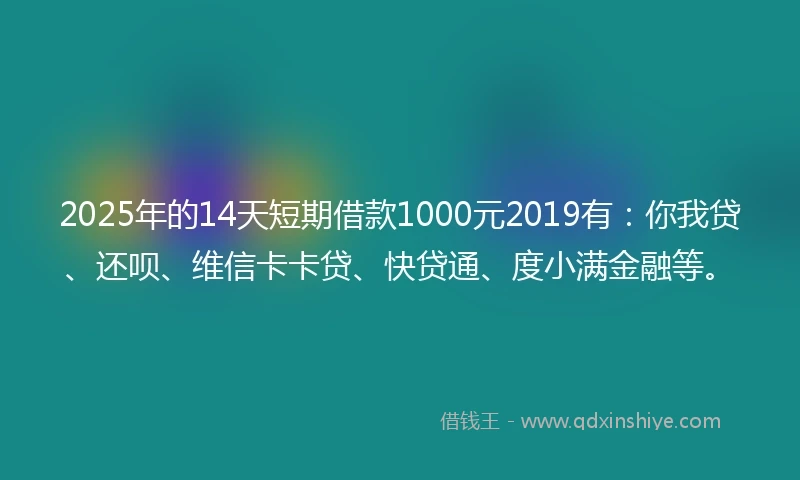 2025年的14天短期借款1000元2019有：你我贷、还呗、维信卡卡贷、快贷通、度小满金融等。