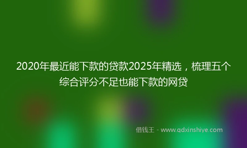 2020年最近能下款的贷款2025年精选，梳理五个综合评分不足也能下款的网贷