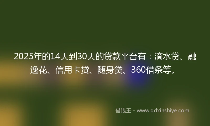 2025年的14天到30天的贷款平台有：滴水贷、融逸花、信用卡贷、随身贷、360借条等。