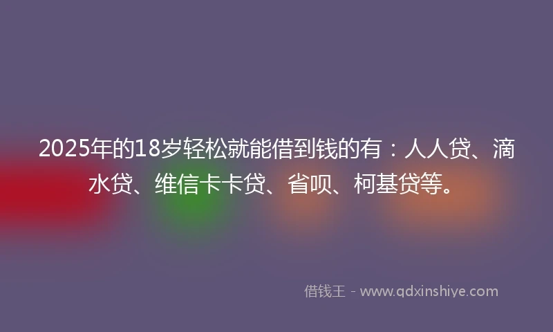 2025年的18岁轻松就能借到钱的有：人人贷、滴水贷、维信卡卡贷、省呗、柯基贷等。