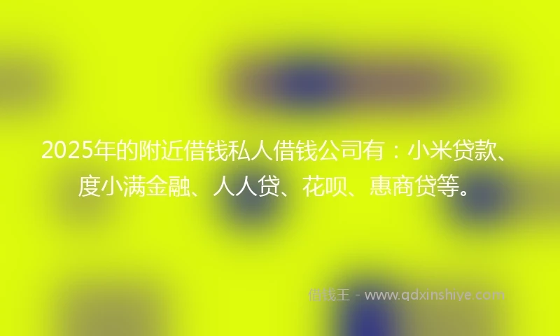 2025年的附近借钱私人借钱公司有：小米贷款、度小满金融、人人贷、花呗、惠商贷等。
