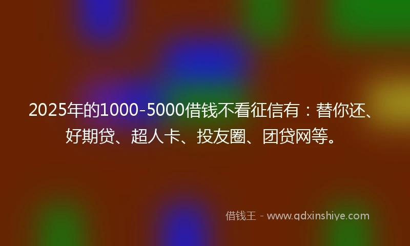 2025年的1000-5000借钱不看征信有：替你还、好期贷、超人卡、投友圈、团贷网等。
