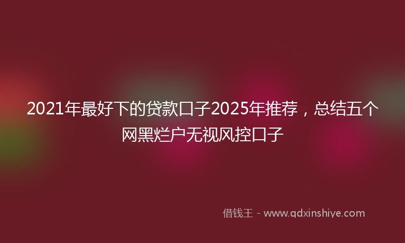 2021年最好下的贷款口子2025年推荐，总结五个网黑烂户无视风控口子