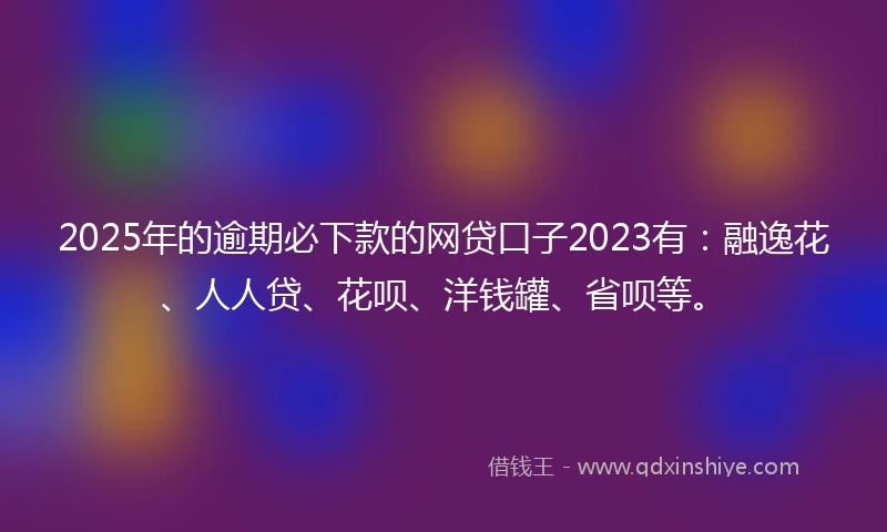 2025年的逾期必下款的网贷口子2023有：融逸花、人人贷、花呗、洋钱罐、省呗等。