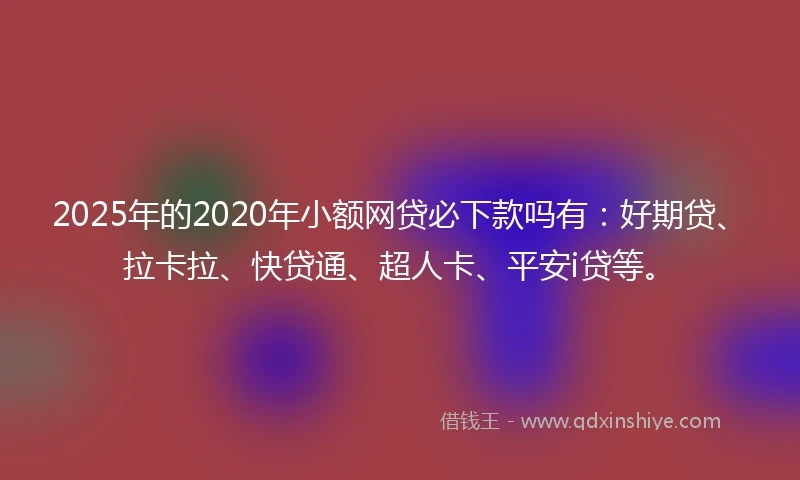 2025年的2020年小额网贷必下款吗有：好期贷、拉卡拉、快贷通、超人卡、平安i贷等。