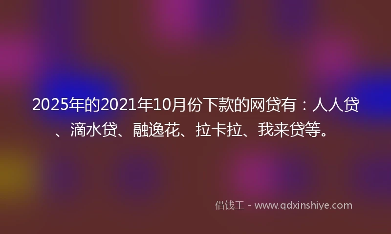 2025年的2021年10月份下款的网贷有：人人贷、滴水贷、融逸花、拉卡拉、我来贷等。