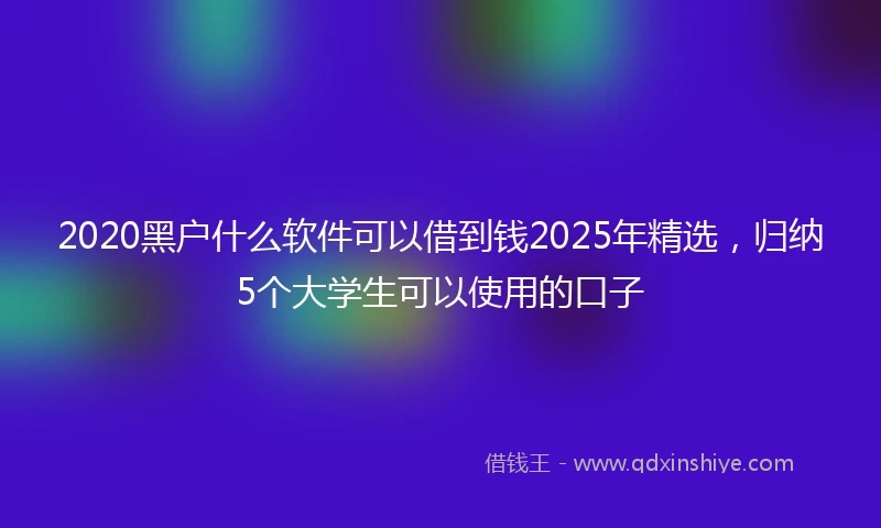 2020黑户什么软件可以借到钱2025年精选，归纳5个大学生可以使用的口子