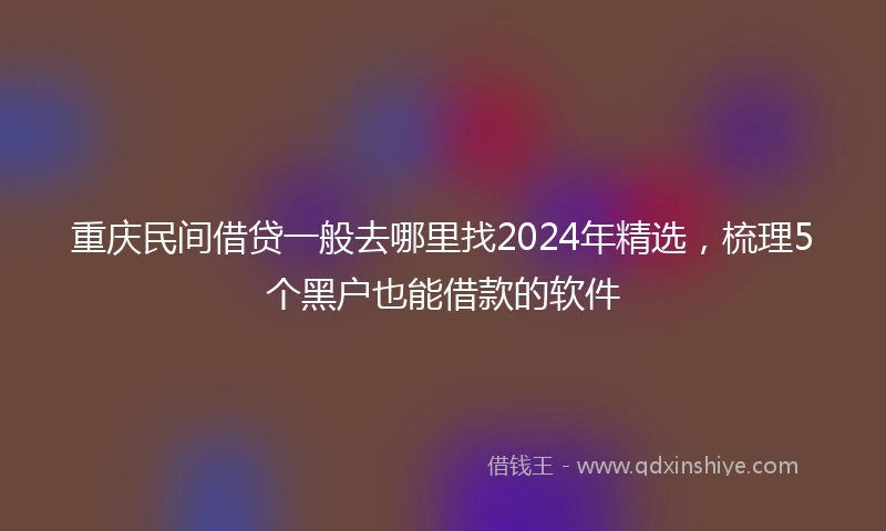 重庆民间借贷一般去哪里找2024年精选，梳理5个黑户也能借款的软件