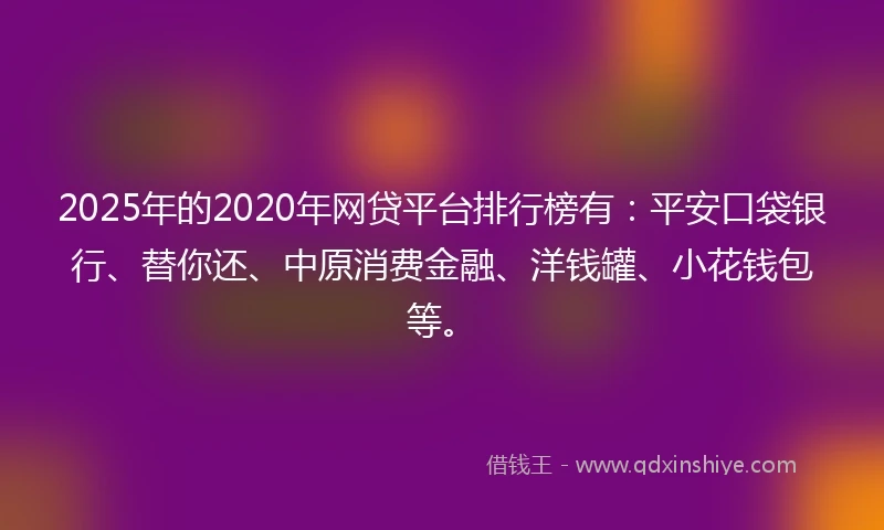 2025年的2020年网贷平台排行榜有：平安口袋银行、替你还、中原消费金融、洋钱罐、小花钱包等。