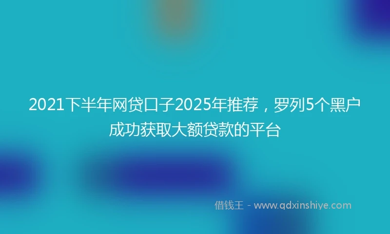 2021下半年网贷口子2025年推荐，罗列5个黑户成功获取大额贷款的平台