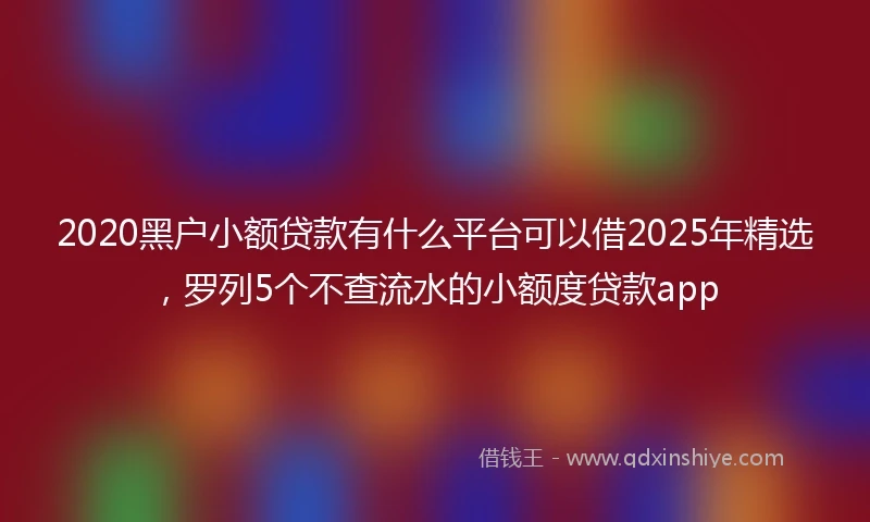 2020黑户小额贷款有什么平台可以借2025年精选，罗列5个不查流水的小额度贷款app