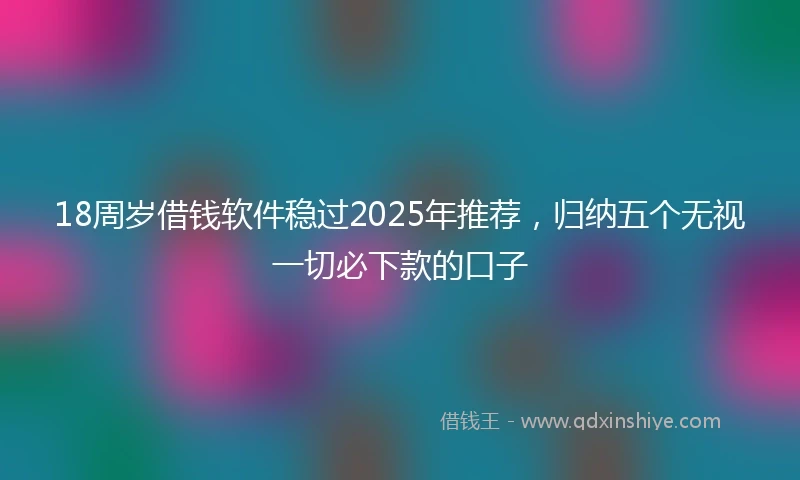 18周岁借钱软件稳过2025年推荐，归纳五个无视一切必下款的口子