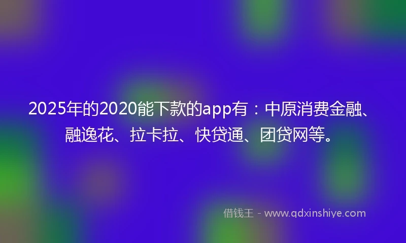 2025年的2020能下款的app有：中原消费金融、融逸花、拉卡拉、快贷通、团贷网等。