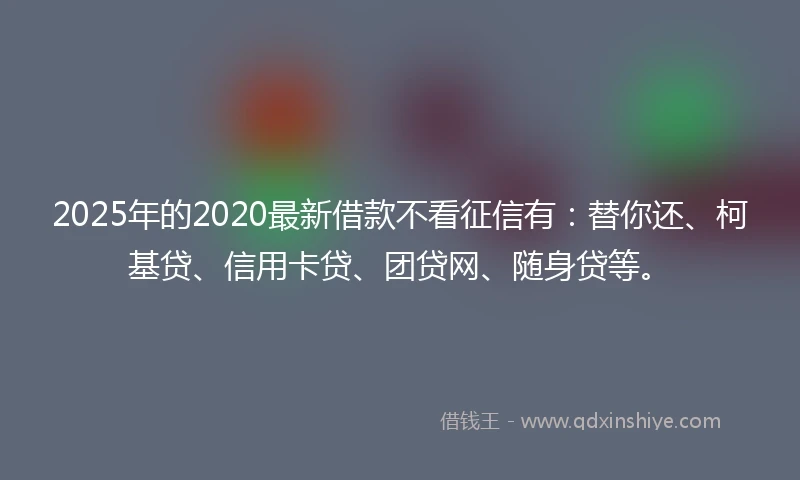 2025年的2020最新借款不看征信有：替你还、柯基贷、信用卡贷、团贷网、随身贷等。