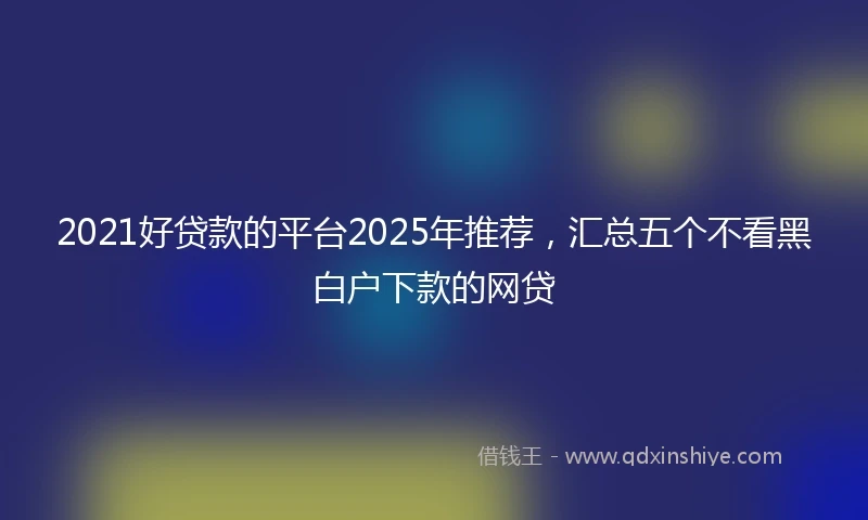 2021好贷款的平台2025年推荐，汇总五个不看黑白户下款的网贷