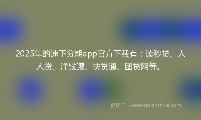 2025年的速下分期app官方下载有：读秒贷、人人贷、洋钱罐、快贷通、团贷网等。