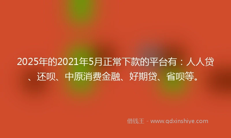 2025年的2021年5月正常下款的平台有：人人贷、还呗、中原消费金融、好期贷、省呗等。