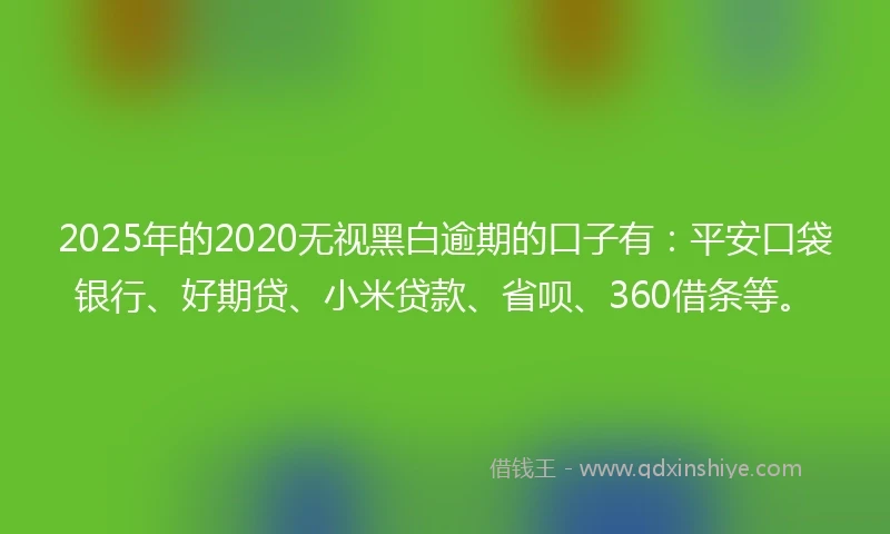 2025年的2020无视黑白逾期的口子有：平安口袋银行、好期贷、小米贷款、省呗、360借条等。