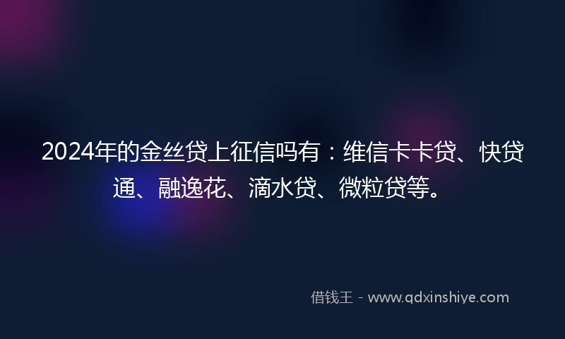 2024年的金丝贷上征信吗有：维信卡卡贷、快贷通、融逸花、滴水贷、微粒贷等。