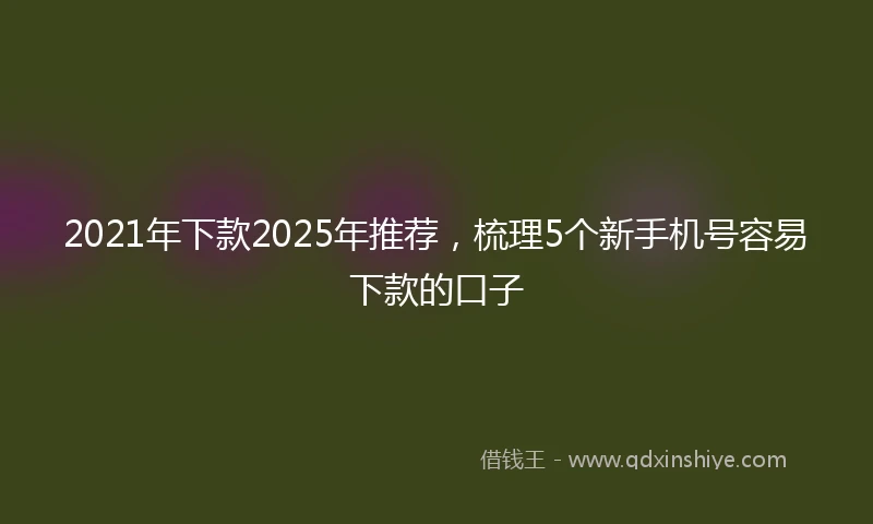 2021年下款2025年推荐，梳理5个新手机号容易下款的口子