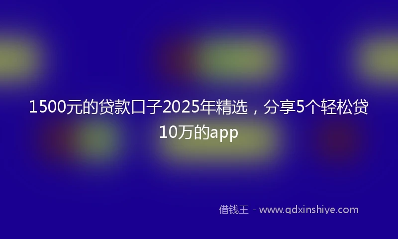 1500元的贷款口子2025年精选，分享5个轻松贷10万的app
