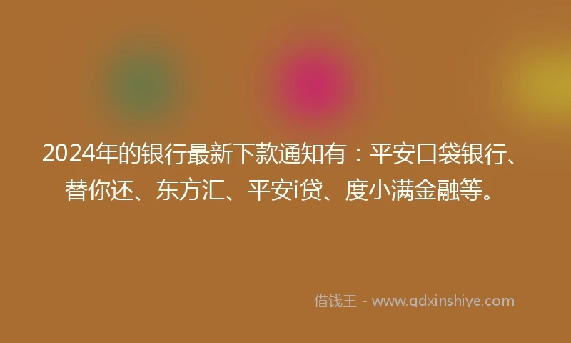 2024年的银行最新下款通知有：平安口袋银行、替你还、东方汇、平安i贷、度小满金融等。