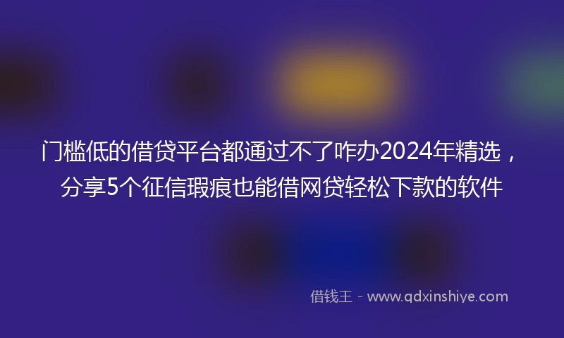 门槛低的借贷平台都通过不了咋办2024年精选，分享5个征信瑕疵也能借网贷轻松下款的软件