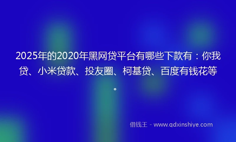 2025年的2020年黑网贷平台有哪些下款有：你我贷、小米贷款、投友圈、柯基贷、百度有钱花等。
