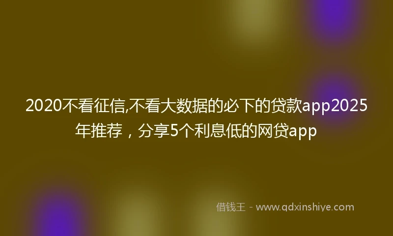 2020不看征信,不看大数据的必下的贷款app2025年推荐，分享5个利息低的网贷app