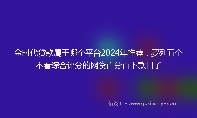 金时代贷款属于哪个平台2024年推荐，罗列五个不看综合评分的网贷百分百下款口子