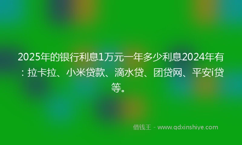 2025年的银行利息1万元一年多少利息2024年有：拉卡拉、小米贷款、滴水贷、团贷网、平安i贷等。