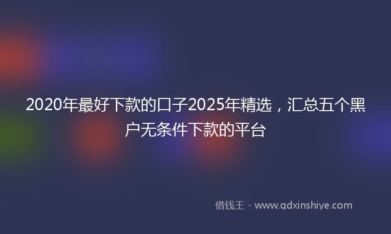 2020年最好下款的口子2025年精选，汇总五个黑户无条件下款的平台
