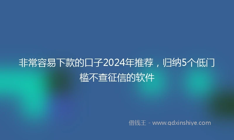 非常容易下款的口子2024年推荐，归纳5个低门槛不查征信的软件