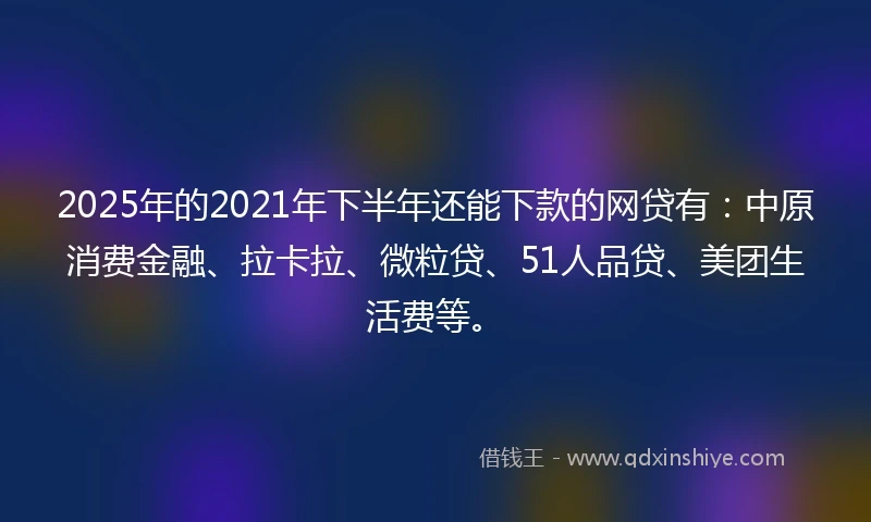 2025年的2021年下半年还能下款的网贷有：中原消费金融、拉卡拉、微粒贷、51人品贷、美团生活费等。