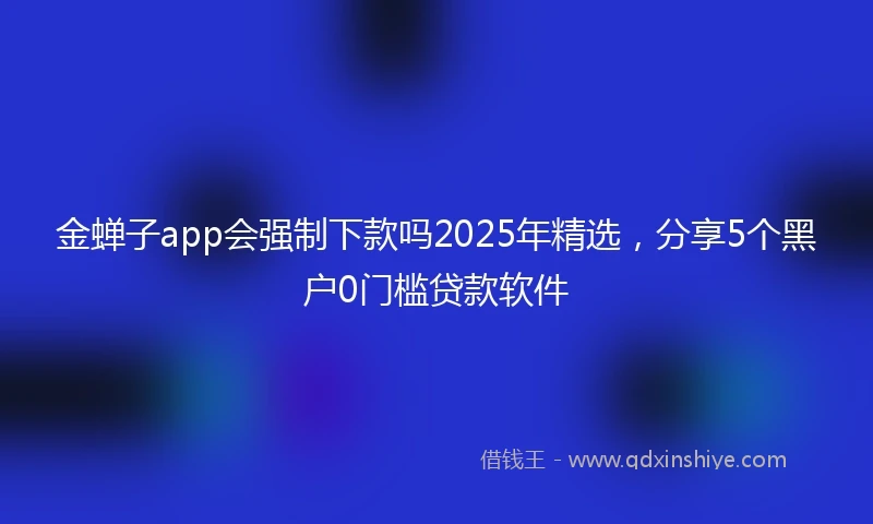 金蝉子app会强制下款吗2025年精选，分享5个黑户0门槛贷款软件